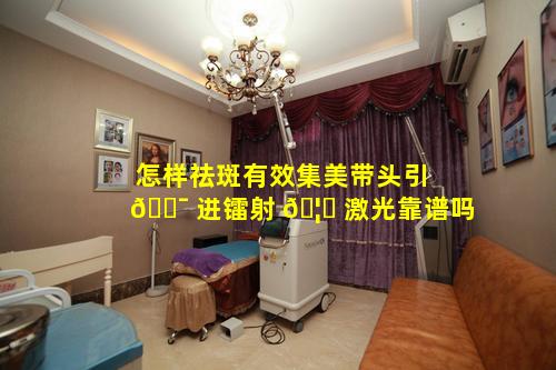 怎样祛斑有效集美带头引 🐯 进镭射 🦉 激光靠谱吗